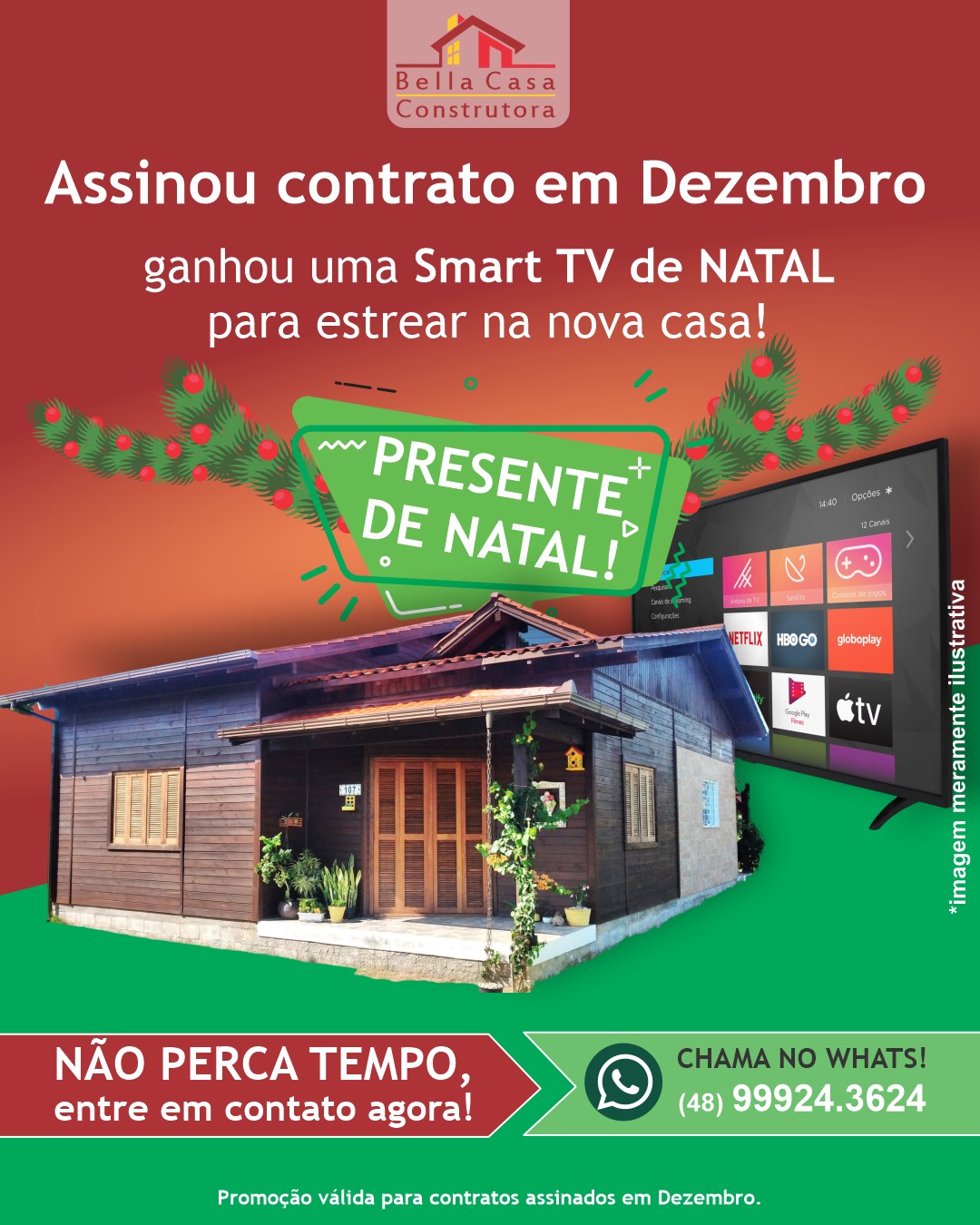 ASSINOU CONTRATO, GANHOU! 

Quem assinar contrato com a Bella Casa Construtora, em DEZEMBRO, ganha como presente de NATAL  uma TV novinha  para estrear na nova casa!

Você constrói sua casa dos sonhos e ainda ganha um presente pra curtir com a família.

É só em dezembro! 
Promoção válida para contratos fechados até 31/12.

Entre em contato agora e peça seu orçamento! 
Chama pelo Whatsapp (48) 99924-3624

Atenção:
Construímos em Garopaba, Imbituba e região, em um raio de até 40km.