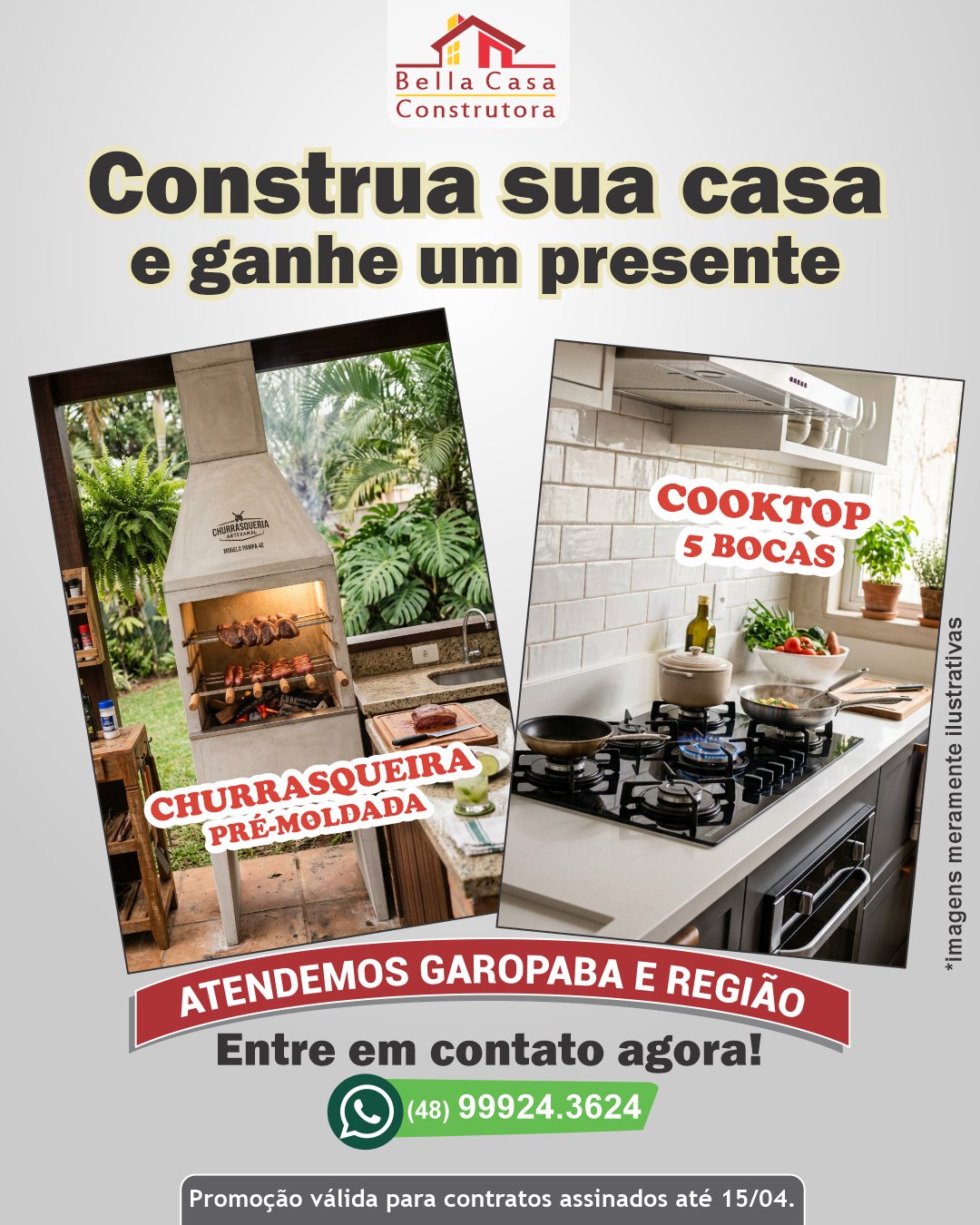 AINDA DÁ TEMPO !

Promoção, por tempo limitado, para quem vai construir!

Assine o contrato da sua casa até 15 de abril e ganhe um presente para o seu novo lar.

Você escolhe:
Churrasqueira pré-moldada
ou
 Cooktop de 5 bocas

Na Bella Casa Construtora, você conta com experiência, organização e compromisso em cada etapa da obra.

Atendemos Garopaba, Imbituba e região em um raio de até 40 km.
Fale conosco pelo WhatsApp e aproveite a promoção