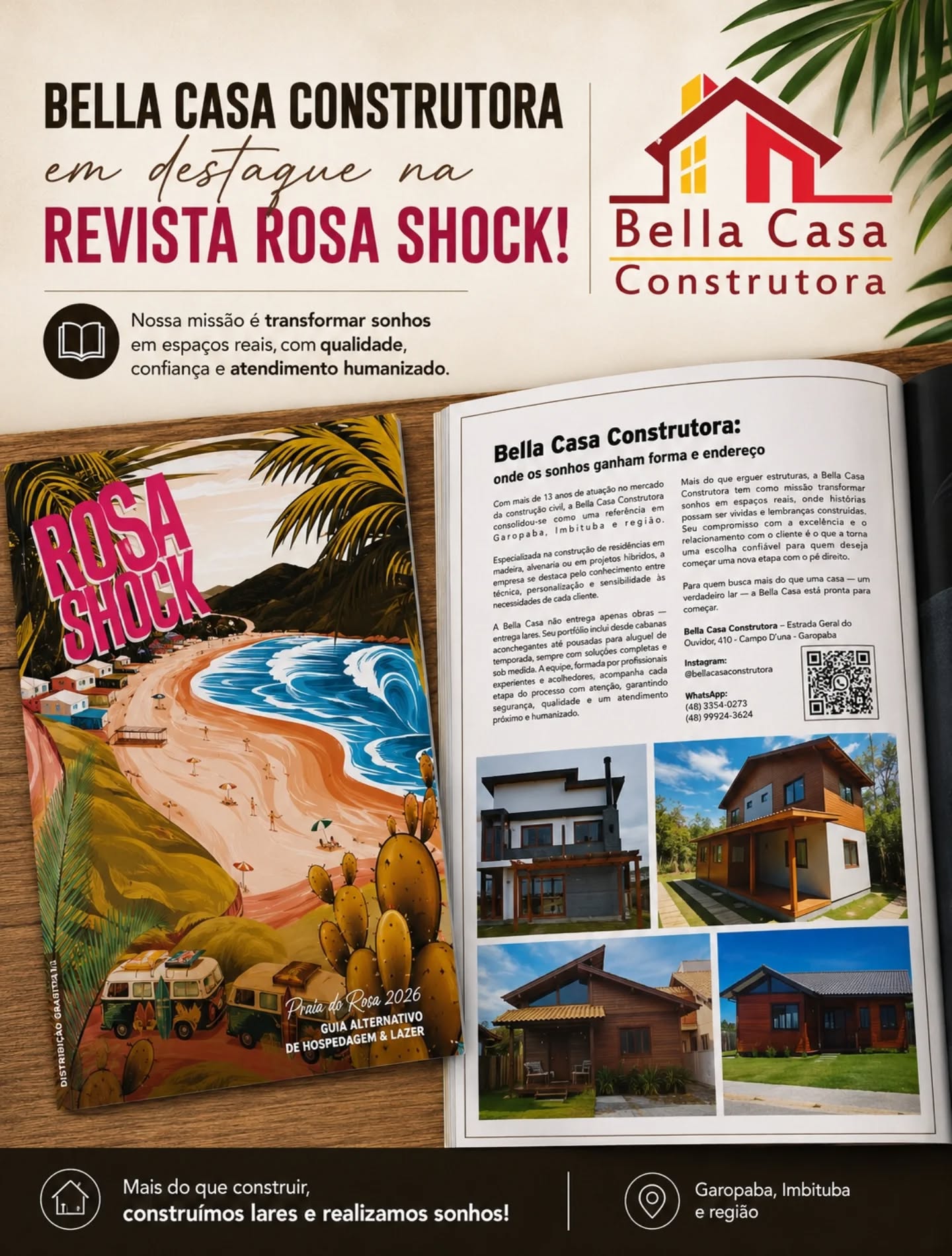 Muito orgulho em fazer parte da Revista Rosa Shock 2026!

A Bella Casa Construtora está em destaque em uma das revistas mais conhecidas da região, levando nosso trabalho, nossa história e o compromisso de transformar sonhos em realidade.

São mais de 13 anos construindo com qualidade, confiança e atendimento humanizado em Garopaba, Imbituba e região.

Agradecemos à Revista Rosa Shock pela parceria e pela oportunidade de apresentar nossa marca para ainda mais pessoas.

Mais do que construir casas, construímos lares.