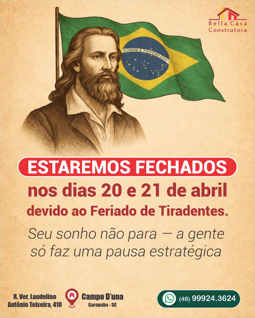 Seu sonho não para — a gente só faz uma pausa estratégica 

A Bella Casa Construtora estará em recesso nos dias 20 e 21 de abril, devido ao feriado de Tiradentes.

Mas fique tranquilo: na quarta-feira voltamos com tudo, prontos para transformar seu projeto em realidade, com o padrão de qualidade que você já conhece.

Bom feriado!
