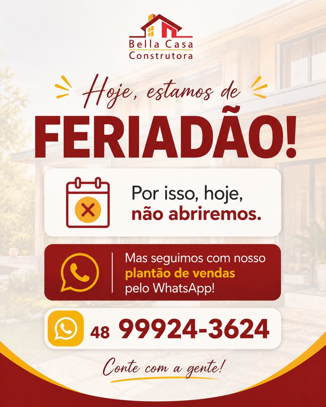 Hoje, estamos de feriadão!
Informamos que hoje não haverá expediente presencial na Bella Casa Construtora.

Mas fique tranquilo! Nosso plantão de vendas está ativo pelo WhatsApp para atender você e tirar suas dúvidas. 

📞 (48) 99924-3624

Quer começar a planejar a sua casa? Fale com a nossa equipe!