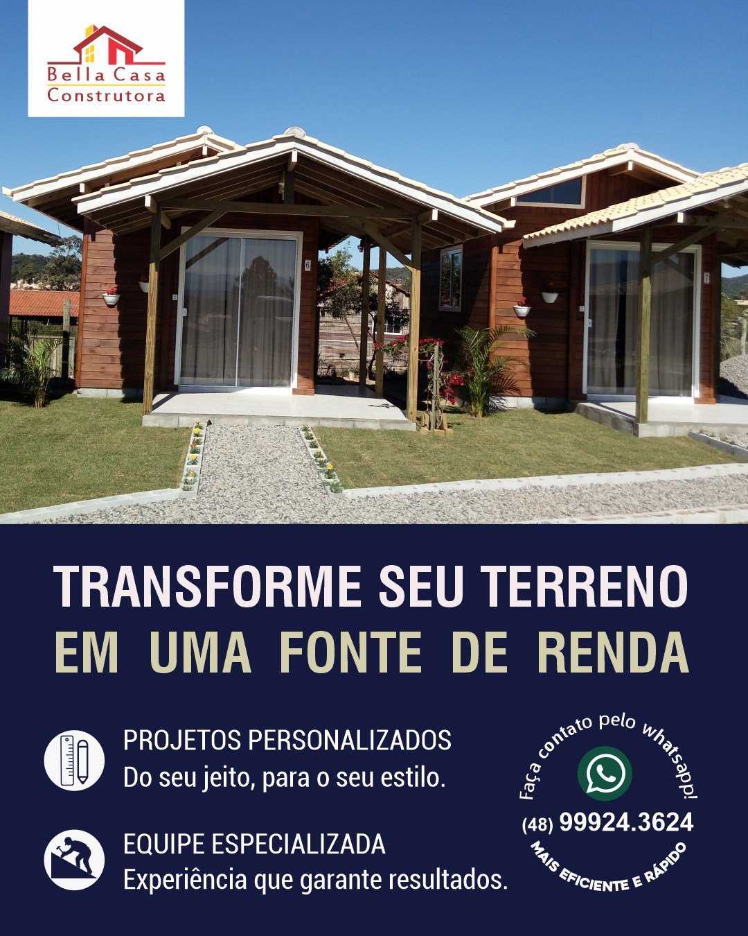Seu terreno pode se transformar em um excelente investimento.

Construir para alugar é uma forma de valorizar seu patrimônio e criar uma nova fonte de renda. A Bella Casa Construtora transforma terrenos em chalés, pousadas e casas para locação, com projetos pensados para unir beleza, funcionalidade e ótimo acabamento.

Do projeto à execução, cuidamos de cada detalhe para que seu investimento saia do papel com qualidade, agilidade e segurança.

Seu terreno tem potencial. Nós ajudamos a transformar esse potencial em resultado.

Atendemos Garopaba e região, em um raio de até 40 km.

Solicite seu orçamento pelo WhatsApp: (48) 99924-3624.