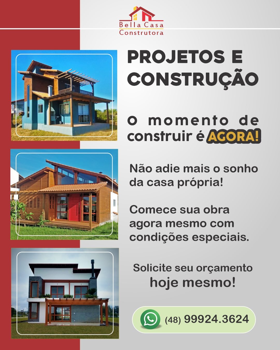 Quanto antes você decidir, mais cedo seu sonho se realiza.

Chega de adiar a construção da sua casa.

Na Bella Casa Construtora, você encontra agilidade, organização e início imediato da obra.

Projetos exclusivos em madeira ou alvenaria, pensados para entregar conforto, qualidade e custo-benefício.

Atendemos em Garopaba e região.
Entre em contato, agora mesmo. 
WhatsApp: (48) 99924-3624