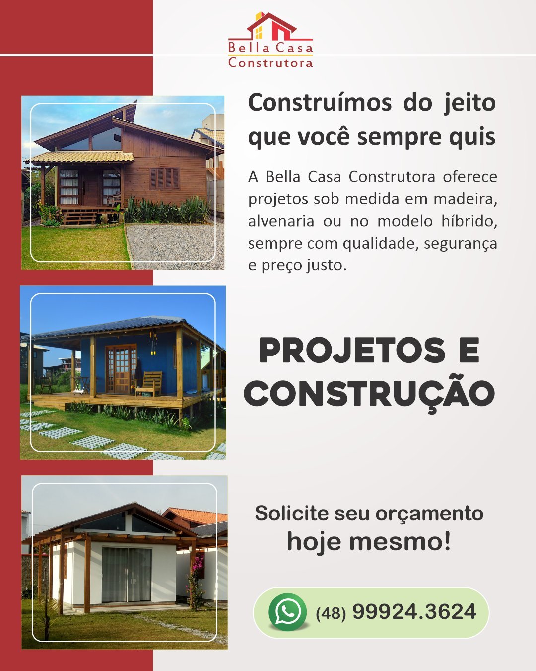 Construa com quem entrega confiança

Escolher quem vai construir a sua casa é uma decisão importante — e a Bella Casa Construtora está preparada para transformar seu projeto em realidade com qualidade, compromisso e atenção em cada etapa.

Contamos com equipe experiente, acompanhamento completo da obra e um padrão de acabamento que faz a diferença. Do planejamento à entrega, trabalhamos com transparência, segurança e dedicação para que você tenha tranquilidade durante toda a construção.

Atendemos Garopaba e região (até 40km).
Fale agora pelo WhatsApp (48) 99924-3624