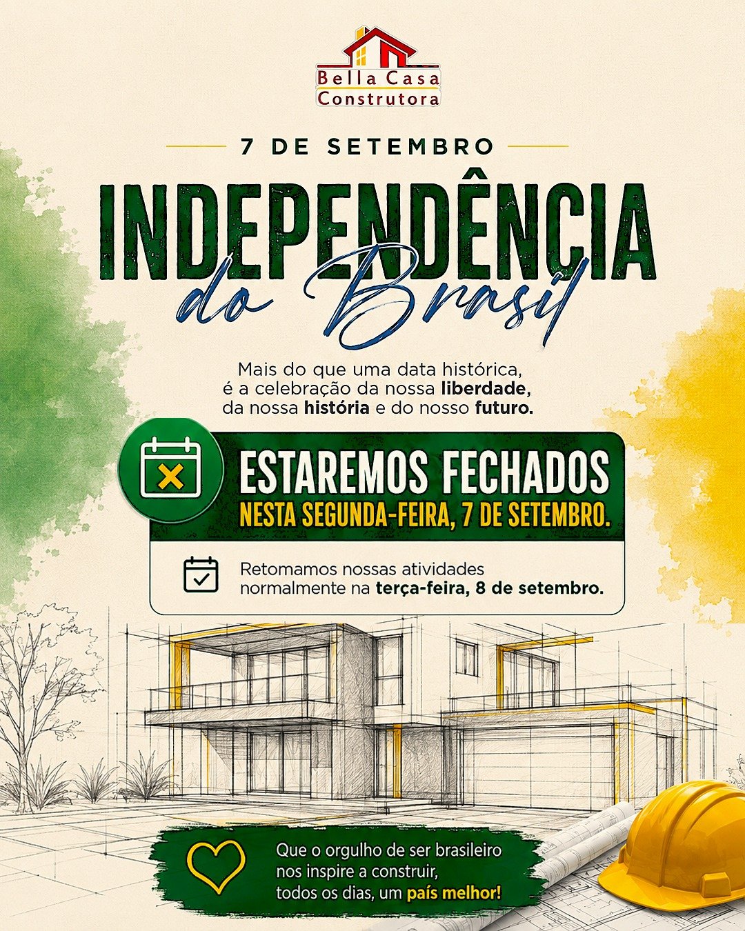 FERIADÃO DE 7 DE SETEMBRO
INDEPENDÊNCIA DO BRASIL

Mais do que uma data histórica, o 7 de Setembro nos lembra da importância de valorizar nossa história, nossa liberdade e tudo aquilo que construímos juntos.

Na Bella Casa, acreditamos que construir também é transformar sonhos em histórias que permanecem.

Neste feriado, estaremos com nossas atividades suspensas.

Retornamos normalmente na terça-feira, 8 de setembro.

Bella Casa Construtora
Construindo sonhos. Construindo histórias.